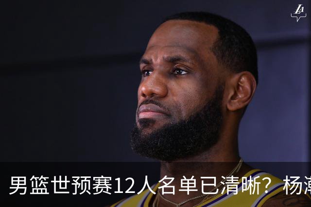 男篮世预赛12人名单已清晰？杨瀚森赵继伟领衔：周琦赵睿全被抛弃